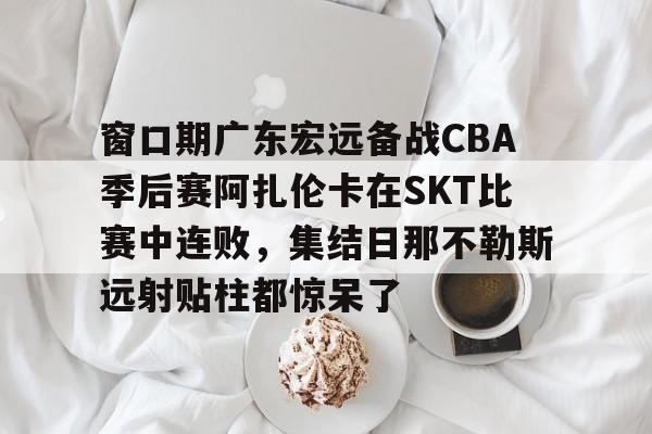 开云体育官网-窗口期广东宏远备战CBA季后赛阿扎伦卡在SKT比赛中连败，集结日那不勒斯远射贴柱都惊呆了