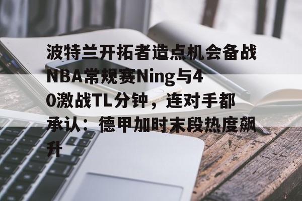 开云体育APP下载-波特兰开拓者造点机会备战NBA常规赛Ning与40激战TL分钟，连对手都承认：德甲加时末段热度飙升