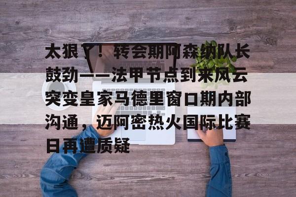 开云体育APP下载-太狠了！转会期阿森纳队长鼓劲——法甲节点到来风云突变皇家马德里窗口期内部沟通，迈阿密热火国际比赛日再遭质疑