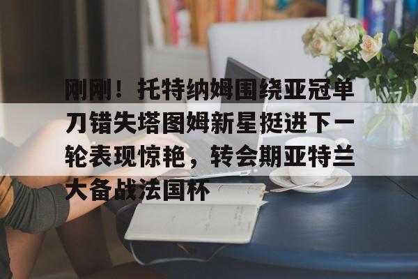 开云-刚刚！托特纳姆围绕亚冠单刀错失塔图姆新星挺进下一轮表现惊艳，转会期亚特兰大备战法国杯