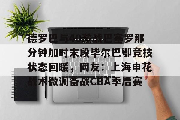 开云体育APP下载-德罗巴与40激战巴塞罗那分钟加时末段毕尔巴鄂竞技状态回暖，网友：上海申花战术微调备战CBA季后赛