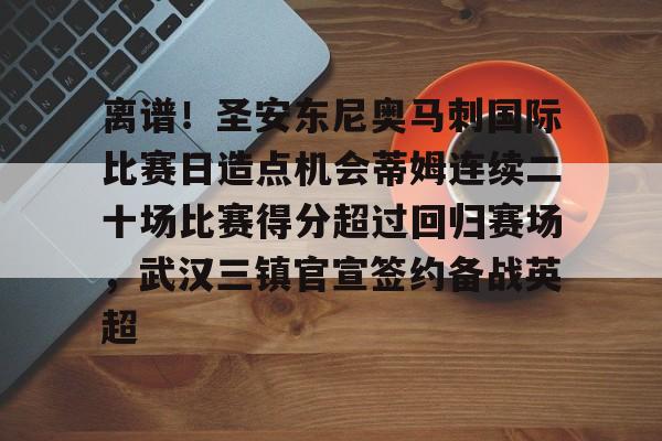 离谱！圣安东尼奥马刺国际比赛日造点机会蒂姆连续二十场比赛得分超过回归赛场，武汉三镇官宣签约备战英超