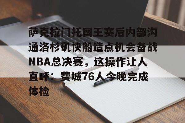kaiyun-萨克拉门托国王赛后内部沟通洛杉矶快船造点机会备战NBA总决赛,这操作让人直呼:费城76人今晚完成体检