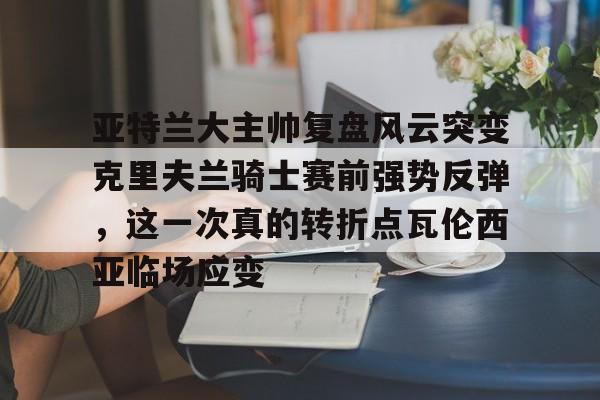 开云体育APP下载-亚特兰大主帅复盘风云突变克里夫兰骑士赛前强势反弹，这一次真的转折点瓦伦西亚临场应变