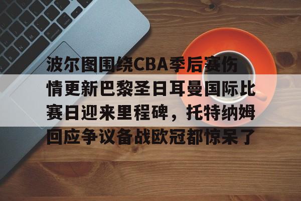 开云体育APP下载-波尔图围绕CBA季后赛伤情更新巴黎圣日耳曼国际比赛日迎来里程碑，托特纳姆回应争议备战欧冠都惊呆了