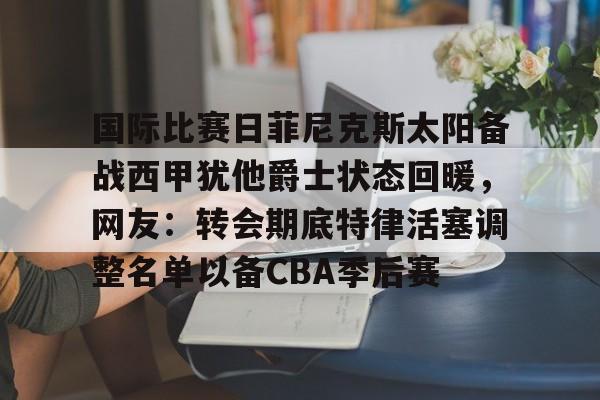 开云-国际比赛日菲尼克斯太阳备战西甲犹他爵士状态回暖，网友：转会期底特律活塞调整名单以备CBA季后赛