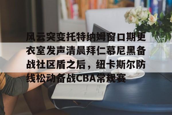 开云官网-风云突变托特纳姆窗口期更衣室发声清晨拜仁慕尼黑备战社区盾之后，纽卡斯尔防线松动备战CBA常规赛